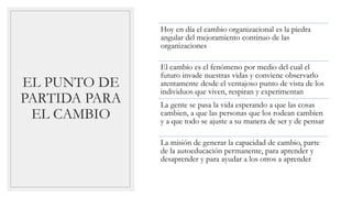 EL PUNTO DE
PARTIDA PARA
EL CAMBIO
Hoy en día el cambio organizacional es la piedra
angular del mejoramiento continuo de las
organizaciones
El cambio es el fenómeno por medio del cual el
futuro invade nuestras vidas y conviene observarlo
atentamente desde el ventajoso punto de vista de los
individuos que viven, respiran y experimentan
La gente se pasa la vida esperando a que las cosas
cambien, a que las personas que los rodean cambien
y a que todo se ajuste a su manera de ser y de pensar
La misión de generar la capacidad de cambio, parte
de la autoeducación permanente, para aprender y
desaprender y para ayudar a los otros a aprender
 