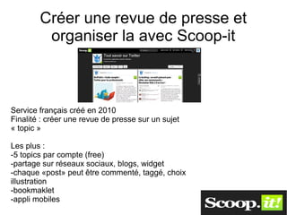 Créer une revue de presse et
         organiser la avec Scoop-it



Service français créé en 2010
Finalité : créer une revue de presse sur un sujet
« topic »

Les plus :
-5 topics par compte (free)
-partage sur réseaux sociaux, blogs, widget
-chaque «post» peut être commenté, taggé, choix
illustration
-bookmaklet
-appli mobiles
 