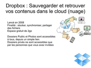 Dropbox : Sauvegarder et retrouver
vos contenus dans le cloud (nuage)

Lancé en 2008
Finalité : stocker, synchroniser, partager
des fichiers
Espace gratuit de 2go

Dossiers Public et Photos sont accessibles
à tous, depuis un simple lien.
Dossiers privés ne sont accessibles que
par les personnes que vous avez invitées
 
