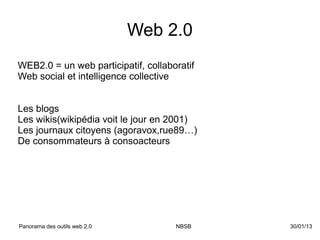 Web 2.0
WEB2.0 = un web participatif, collaboratif
Web social et intelligence collective


Les blogs
Les wikis(wikipédia voit le jour en 2001)
Les journaux citoyens (agoravox,rue89…)
De consommateurs à consoacteurs




Panorama des outils web 2.0          NBSB    30/01/13
 