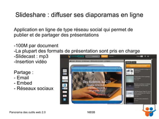 Slideshare : diffuser ses diaporamas en ligne

   Application en ligne de type réseau social qui permet de
   publier et de partager des présentations

   -100M par document
   -La plupart des formats de présentation sont pris en charge
   -Slidecast : mp3
   -Insertion vidéo

   Partage :
   - Email
   - Embed
   - Réseaux sociaux



Panorama des outils web 2.0          NBSB                        30/01/13
 