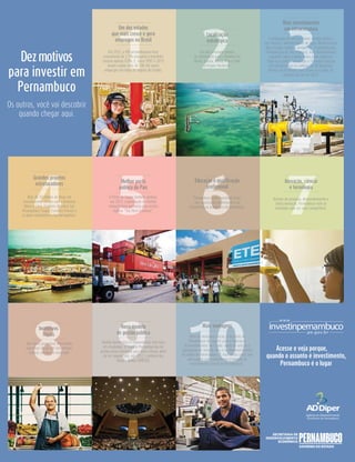 1 2 3
Os outros, você vai descobrir
quando chegar aqui.
Um dos estados
que mais cresce e gera
empregos no Brasil
Em 2012, o PIB pernambucano teve
crescimento de 2,3% enquanto o brasileiro
cresceu apenas 9,0%. E, entre 2007 e 2013
foram criados mais de 500 mil novos
empregos em todas as regiões do Estado.
Dezmotivos
para investir em
Pernambuco
Localização
estratégica
Um dos principais pontos
de distribuição para a América do
Norte, Europa, África, Ásia e toda
a Região Nordeste.
Mais investimentos
em infraestrutura
A ampliação de serviços como energia elétrica,
gás natural e abastecimento de água. Modernização
das estradas, portos e aeroportos. Transnordestina,
Transposição do São Francisco, Arco Metropolitano
e grandes obras criando novos polos logísticos.
Tudo isso conferiu ao estado a 7ª melhor posição
em infraestrutura no ranking da FDI Magazine,
Revista do Financial Times entre os estados da
Amédica do Sul em 2014.
5 6 7
Melhor porto
público do País
O Porto de Suape também ganhou,
em 2012, a premiação de melhor
infraestrutura portuária pela revista
inglesa “The New Economy”.
4
Grandes projetos
estruturadores
Mais de 50 bilhões de Reais em
investimentos vieram com a Refinaria
Abreu e Lima, Estaleiro Atlântico Sul,
Petroquímica Suape, Estaleiro Promar e
os polos automotivo e farmacoquímico.
Educação e qualificação
profissional
Pernambuco vem investindo forte
em capacitação profissional e na
infraestrutura acadêmica de excelência.
Inovação, ciência
e tecnologia
Através de pesquisa, desenvolvimento e
muita inovação, Pernambuco vem se
tornando cada vez mais competitivo.
9 10
Novo modelo
de gestão pública
Gestão democrática e regionalizada com foco
em resultados. O modelo Pernambucano de
gestão virou referência para todo o Brasil, além
de ter conquistado, em 2012, o prêmio das
Nações Unidas (UNPSA).8
Incentivos
fiscais
São vários programas oferecendo
incentivos fiscais em três esferas:
federal, estadual e municipal.
Mais vantagens
Além de incentivos fiscais, o Governo de
Pernambuco dá suporte para a realização
de investimentos no Estado: apoio na seleção e
capacitação de mão de obra e no desenvolvimento
da cadeia de fornecedores. E você ainda conta com
uma equipe especializada em promoção de
investimentos (Invest In Pernambuco).
Acesse e veja porque,
quando o assunto é investimento,
Pernambuco é o lugar
investinpernambuco
www.
.pe.gov.br
 