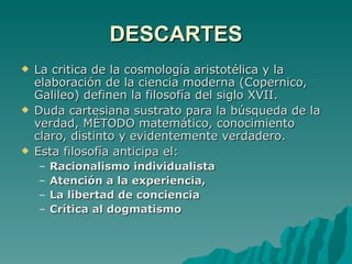 DESCARTES La critica de la cosmología aristotélica y la elaboración de la ciencia moderna (Copernico, Galileo) definen la filosofía del siglo XVII. Duda cartesiana sustrato para la búsqueda de la verdad, MÉTODO matemático, conocimiento claro, distinto y evidentemente verdadero. Esta filosofía anticipa el: Racionalismo individualista Atención a la experiencia, La libertad de conciencia Crítica al dogmatismo 