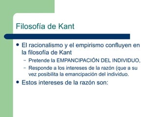 Filosofía de Kant El racionalismo y el empirismo confluyen en la filosofía de Kant Pretende la EMPANCIPACIÓN DEL INDIVIDUO, Responde a los intereses de la razón (que a su vez posibilita la emancipación del individuo. Estos intereses de la razón son: 