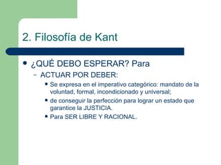 2. Filosofía de Kant ¿QUÉ DEBO ESPERAR? Para ACTUAR POR DEBER: Se expresa en el imperativo categórico: mandato de la voluntad, formal, incondicionado y universal;  de conseguir la perfección para lograr un estado que garantice la JUSTICIA. Para SER LIBRE Y RACIONAL. 