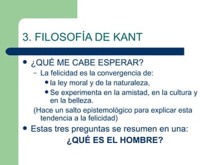 3. FILOSOFÍA DE KANT ¿QUÉ ME CABE ESPERAR? La felicidad es la convergencia de:  la ley moral y de la naturaleza, Se experimenta en la amistad, en la cultura y en la belleza. (Hace un salto epistemológico para explicar esta tendencia a la felicidad) Estas tres preguntas se resumen en una: ¿QUÉ ES EL HOMBRE? 