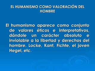 EL HUMANISMO COMO VALORACIÓN DEL HOMBRE El humanismo aparece como conjunto de valores éticos e interpretativos, dándole un carácter absoluto e inviolable a la libertad y derechos del hombre. Locke, Kant, Fichte, el joven Hegel, etc . 