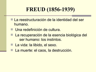 FREUD (1856-1939) La reestructuración de la identidad del ser  humano. Una redefinición de cultura. La recuperación de la esencia biológica del  ser humano: los instintos. La vida: la libido, el sexo. La muerte: el caos, la destrucción. 