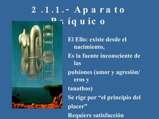 2.1.1.- Aparato Psíquico El Ello: existe desde el nacimiento, Es la fuente inconsciente de las pulsiones (amor y agresión/ eros y tanathos) Se rige por “el principio del placer”  Requiere satisfacción inmediata de las necesidades. 