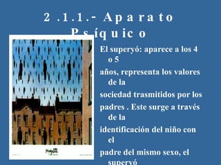2.1.1.- Aparato Psíquico El superyó: aparece a los 4 o 5 años, representa los valores de la sociedad trasmitidos por los padres . Este surge a través de la  identificación del niño con el padre del mismo sexo, el superyó incorpora los “debes” y “no debes” en el sistema de valores propio del niño. Se rige por “la culpa”. 