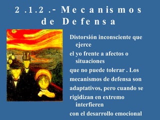 2.1.2.- Mecanismos de Defensa Distorsión inconsciente que ejerce el yo frente a afectos o situaciones que no puede tolerar . Los mecanismos de defensa son adaptativos, pero cuando se rigidizan en extremo interfieren con el desarrollo emocional saludable y se vuelven patológicos  