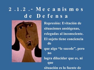 2.1.2.- Mecanismos de Defensa Represión: Evitación de situaciones ansiógenas, relegadas al inconsciente. El sujeto tiene conciencia de que algo “le sucede”, pero no logra dilucidar que es, ni que situación es la fuente de este afecto 