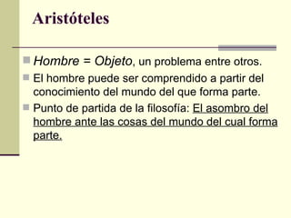 Aristóteles Hombre = Objeto , un problema entre otros. El hombre puede ser comprendido a partir del conocimiento del mundo del que forma parte. Punto de partida de la filosofía:  El asombro del hombre ante las cosas del mundo del cual forma parte. 