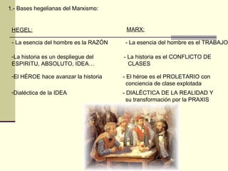 1.- Bases hegelianas del Marxismo: HEGEL: MARX: - La esencia del hombre es la RAZÓN  - La esencia del hombre es el TRABAJO La historia es un despliegue del  - La historia es el CONFLICTO DE ESPIRITU, ABSOLUTO, IDEA…  CLASES El HÉROE hace avanzar la historia  - El héroe es el PROLETARIO con conciencia de clase explotada Dialéctica de la IDEA  - DIALÉCTICA DE LA REALIDAD Y  su transformación por la PRAXIS 