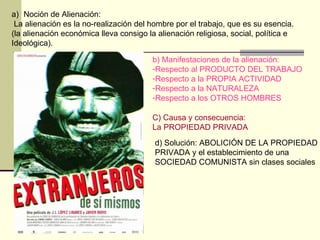 Noción de Alienación:  La alienación es la no-realización del hombre por el trabajo, que es su esencia. (la alienación económica lleva consigo la alienación religiosa, social, política e  Ideológica). b) Manifestaciones de la alienación: Respecto al PRODUCTO DEL TRABAJO Respecto a la PROPIA ACTIVIDAD Respecto a la NATURALEZA Respecto a los OTROS HOMBRES C) Causa y consecuencia: La PROPIEDAD PRIVADA d) Solución: ABOLICIÓN DE LA PROPIEDAD PRIVADA y el establecimiento de una SOCIEDAD COMUNISTA sin clases sociales 