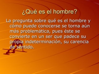 ¿Qué es el hombre? La pregunta sobre qué es el hombre y cómo puede conocerse se torna aún más problemática, pues éste se convierte en un ser que padece su propia indeterminación, su carencia de sentido. 