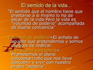 El sentido de la vida... “ El sentido que el hombre tiene que prestarse a si mismo lo ha de sacar de la vida.Pero la vida es “voluntad de poderío” acompañada de buena conciencia” Voluntad de poderío =El anhelo de aquello que pretendemos y somos capaces de realizar. Tener buena conciencia = Prometernos el pleno autodesarrrollo que nos lleve descubrir y vivir con nuestro propio “poderío”. 