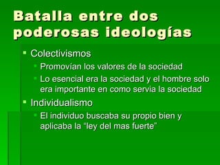 Batalla entre dos poderosas ideologías Colectivismos Promovían los valores de la sociedad Lo esencial era la sociedad y el hombre solo era importante en como servia la sociedad Individualismo El individuo buscaba su propio bien y aplicaba la “ley del mas fuerte” 