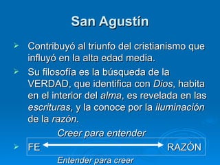 San Agustín Contribuyó al triunfo del cristianismo que influyó en la alta edad media. Su filosofía es la búsqueda de la VERDAD, que identifica con  Dios , habita en el interior del  alma , es revelada en las  escrituras , y la conoce por la  iluminación  de la  razón. Creer para entender FE  RAZÓN Entender para creer 