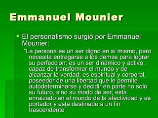 Emmanuel Mounier El personalismo surgió por Emmanuel Mounier: “ La persona es un ser digno en sí mismo, pero necesita entregarse a los demas para lograr su perfeccion; es un ser dinámico y activo, capaz de transformar el mundo y de alcanzar la verdad; es espiritual y corporal, poseedor de una libertad que le permite autodeterminarse y decidir en parte no solo su futuro, sino su modo de ser; está enraizado en el mundo de la afectividad y es portador y está destinado a un fin trascendente” 
