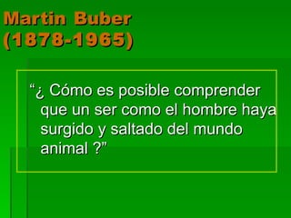Martin   Buber (1878-1965) “ ¿ Cómo es posible comprender que un ser como el hombre haya surgido y saltado del mundo animal ?” 