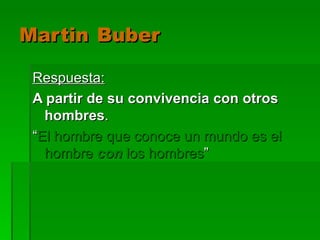 Martin   Buber Respuesta: A partir de su convivencia con otros hombres . “ El hombre que conoce un mundo es el hombre  con  los hombres ” 