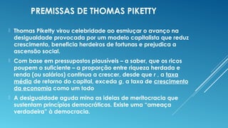 PREMISSAS DE THOMAS PIKETTY
 Thomas Piketty virou celebridade ao esmiuçar o avanço na
desigualdade provocada por um modelo capitalista que reduz
crescimento, beneficia herdeiros de fortunas e prejudica a
ascensão social.
 Com base em pressupostos plausíveis – a saber, que os ricos
poupem o suficiente – a proporção entre riqueza herdada e
renda (ou salários) continua a crescer, desde que r , a taxa
média de retorno do capital, exceda g, a taxa de crescimento
da economia como um todo
 A desigualdade aguda mina as ideias de meritocracia que
sustentam princípios democráticos. Existe uma “ameaça
verdadeira” à democracia.
 