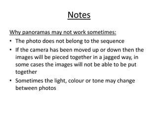 Notes
Why panoramas may not work sometimes:
• The photo does not belong to the sequence
• If the camera has been moved up or down then the
images will be pieced together in a jagged way, in
some cases the images will not be able to be put
together
• Sometimes the light, colour or tone may change
between photos
 