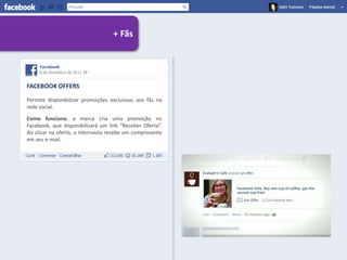 + Fãs




FACEBOOK OFFERS

Permite disponibilizar promoções exclusivas aos fãs na
rede social.

Como funciona: a marca cria uma promoção no
Facebook, que disponibilizará um link “Receber Oferta”.
Ao clicar na oferta, o internauta recebe um comprovante
em seu e-mail.
 