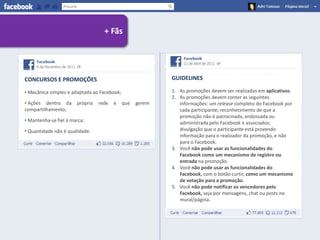 + Fãs




CONCURSOS E PROMOÇÕES                                      GUIDELINES

• Mecânica simples e adaptada ao Facebook;                 1. As promoções devem ser realizadas em aplicativos.
                                                           2. As promoções devem conter as seguintes
• Ações dentro da      própria   rede   e    que   gerem      informações: um release completo do Facebook por
compartilhamento;                                             cada participante; reconhecimento de que a
                                                              promoção não é patrocinada, endossada ou
• Mantenha-se fiel à marca;                                   administrada pelo Facebook e associados;
• Quantidade não é qualidade.                                 divulgação que o participante está provendo
                                                              informação para o realizador da promoção, e não
                                                              para o Facebook.
                                                           3. Você não pode usar as funcionalidades do
                                                              Facebook como um mecanismo de registro ou
                                                              entrada na promoção.
                                                           4. Você não pode usar as funcionalidades do
                                                              Facebook, com o botão curtir, como um mecanismo
                                                              de votação para a promoção.
                                                           5. Você não pode notificar os vencedores pelo
                                                              Facebook, seja por mensagens, chat ou posts no
                                                              mural/página.
 