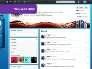 Páginas para Marcas




                      Cabeçalho personalizável: banners.




                      Tweet em destaque fixo no topo da página.




                      Expansão automática para fotos e vídeos.




                      Ainda por vir: comércio virtual, sorteios e concursos.




                      Ainda restrito para grandes anunciantes da rede.
 