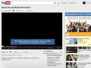 Não rejeitam publicidade nos vídeos, desde que sejam
                           relacionadas ao conteúdo dos mesmos.




                                                             + 4 bilhões
                                                             visualizados diariamente

                                                                   Apesar de os vídeos
Jovens: maior público – assistem videoclipes e conteúdo de
                                                                   curtos serem mais
entretenimento.
                                                                   consumidor, há uma
                                                                   tendência de
                                                                   crescimento para os de
                                                                   média duração.
 