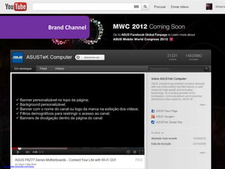 Brand Channel




            Banner personalizável no topo da página;
            Background personalizável;
            Banner com o nome do canal ou logo da marca na exibição dos vídeos;
            Filtros demográficos para restringir o acesso ao canal;
            Banners de divulgação dentro da página do canal.




http://www.youtube.com/asus
 