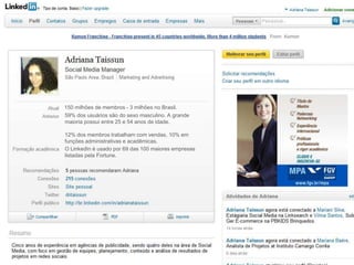 150 milhões de membros - 3 milhões no Brasil.
59% dos usuários são do sexo masculino. A grande
maioria possui entre 25 e 54 anos de idade.

12% dos membros trabalham com vendas, 10% em
funções administrativas e acadêmicas.
O LinkedIn é usado por 69 das 100 maiores empresas
listadas pela Fortune.
 