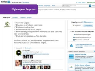 Páginas para Empresas




   Anunciar vagas;
   Divulgar os produtos e serviços;
   Publicar atualizações;
   Analisar estatísticas da página;
   Pode ser seguida por outros membros da rede (que não
  são funcionários);
   Pode ser divulgadas no Ads da rede.

  Os funcionários, ao adicionarem a empresa como seu
  trabalho atual, são vinculados à página.
 
