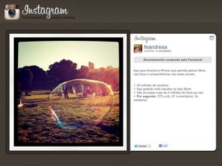 Recentemente comprado pelo Facebook


App para Android e iPhone que permite aplicar filtros
nas fotos e compartilhá-las nas redes sociais.


 40 milhões de usuários;
 App gratuito mais baixado na App Store;
 São enviadas mais de 5 milhões de fotos por dia;
 Por segundo: 575 curtir, 81 comentários, 34
cadastros.
 