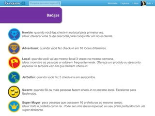 Badges


Newbie: quando você faz check-in no local pela primeira vez.
Ideia: oferecer uma % de desconto para conquistar um novo cliente.



Adventurer: quando você faz check-in em 10 locais diferentes.


Local: quando você vai ao mesmo local 3 vezes na mesma semana.
Ideia: incentive as pessoas a voltarem frequentemente. Ofereça um produto ou desconto
especial na terceira vez em que fizerem check-in.


JetSetter: quando você faz 5 check-ins em aeroportos.



Swarm: quando 50 ou mais pessoas fazem check-in no mesmo local. Excelente para
flashmobs.

Super Mayor: para pessoas que possuem 10 prefeituras ao mesmo tempo.
Ideia: trate o prefeito como rei. Pode ser uma mesa especial, ou seu prato preferido com um
super desconto.
 