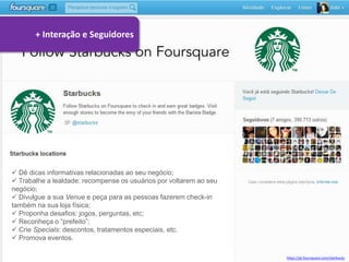 + Interação e Seguidores




 Dê dicas informativas relacionadas ao seu negócio;
 Trabalhe a lealdade: recompense os usuários por voltarem ao seu
negócio;
 Divulgue a sua Venue e peça para as pessoas fazerem check-in
também na sua loja física;
 Proponha desafios: jogos, perguntas, etc;
 Reconheça o “prefeito”;
 Crie Specials: descontos, tratamentos especiais, etc.
 Promova eventos.

                                                                    https://pt.foursquare.com/starbucks
 