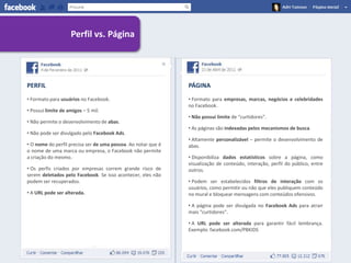 Perfil vs. Página




PERFIL                                                         PÁGINA
• Formato para usuários no Facebook.                           • Formato para empresas, marcas, negócios e celebridades
                                                               no Facebook.
• Possui limite de amigos – 5 mil.
                                                               • Não possui limite de “curtidores”.
• Não permite o desenvolvimento de abas.
                                                               • As páginas são indexadas pelos mecanismos de busca.
• Não pode ser divulgado pelo Facebook Ads.
                                                               • Altamente personalizável – permite o desenvolvimento de
• O nome do perfil precisa ser de uma pessoa. Ao notar que é   abas.
o nome de uma marca ou empresa, o Facebook não permite
a criação do mesmo.                                            • Disponibiliza dados estatísticos sobre a página, como
                                                               visualização de conteúdo, interação, perfil do público, entre
• Os perfis criados por empresas correm grande risco de        outros.
serem deletados pelo Facebook. Se isso acontecer, eles não
podem ser recuperados.                                         • Podem ser estabelecidos filtros de interação com os
                                                               usuários, como permitir ou não que eles publiquem conteúdo
• A URL pode ser alterada.                                     no mural e bloquear mensagens com conteúdos ofensivos.

                                                               • A página pode ser divulgada no Facebook Ads para atrair
                                                               mais “curtidores”.

                                                               • A URL pode ser alterada para garantir fácil lembrança.
                                                               Exemplo: facebook.com/PBKIDS
 