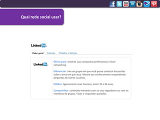 Qual rede social usar?




                 Ótimo para: mostras suas conquistas profissionais e fazer
                 networking.

                 Diferencial: crie um grupo em que você possa conduzir discussões
                 sobre a área em que atua. Mostre seu conhecimento respondendo
                 perguntas de outros usuários.

                 Público: ligeiramente mais homens, entre 35 e 44 anos.

                 Compartilhar: conteúdo relevante com os seus seguidores ou com os
                 membros de grupos. Fazer e responder questões.
 