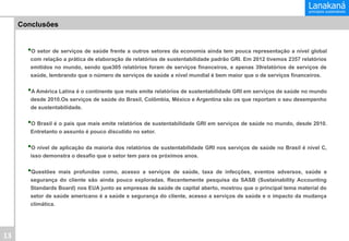 Conclusões

• O setor de serviços de saúde frente a outros setores da economia ainda tem pouca representação a nível global
com relação a prática de elaboração de relatórios de sustentabilidade padrão GRI. Em 2012 tivemos 2357 relatórios
emitidos no mundo, sendo que305 relatórios foram de serviços financeiros, e apenas 39relatórios de serviços de
saúde, lembrando que o número de serviços de saúde a nível mundial é bem maior que o de serviços financeiros.

• A América Latina é o continente que mais emite relatórios de sustentabilidade GRI em serviços de saúde no mundo
desde 2010.Os serviços de saúde do Brasil, Colômbia, México e Argentina são os que reportam o seu desempenho
de sustentabilidade.

• O Brasil é o país que mais emite relatórios de sustentabilidade GRI em serviços de saúde no mundo, desde 2010.
Entretanto o assunto é pouco discutido no setor.

• O nível de aplicação da maioria dos relatórios de sustentabilidade GRI nos serviços de saúde no Brasil é nível C,
isso demonstra o desafio que o setor tem para os próximos anos.

• Questões

mais profundas como, acesso a serviços de saúde, taxa de infecções, eventos adversos, saúde e
segurança do cliente são ainda pouco exploradas. Recentemente pesquisa da SASB (Sustainability Accounting
Standards Board) nos EUA junto as empresas de saúde de capital aberto, mostrou que o principal tema material do
setor de saúde americano é a saúde e segurança do cliente, acesso a serviços de saúde e o impacto da mudança
climática.

13	
  

 