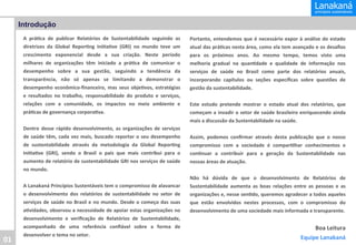 Introdução
A	
   prá&ca	
   de	
   publicar	
   Relatórios	
   de	
   Sustentabilidade	
   seguindo	
   as	
  
diretrizes	
   da	
   Global	
   Repor&ng	
   Ini&a&ve	
   (GRI)	
   no	
   mundo	
   teve	
   um	
  
crescimento	
   exponencial	
   desde	
   a	
   sua	
   criação.	
   Neste	
   período	
  
milhares	
   de	
   organizações	
   têm	
   iniciado	
   a	
   prá&ca	
   de	
   comunicar	
   o	
  
desempenho	
   sobre	
   a	
   sua	
   gestão,	
   seguindo	
   a	
   tendência	
   da	
  
transparência,	
   não	
   só	
   apenas	
   se	
   limitando	
   a	
   demonstrar	
   o	
  
desempenho	
   econômico-­‐ﬁnanceiro,	
   mas	
   seus	
   obje&vos,	
   estratégias	
  
e	
   resultados	
   no	
   trabalho,	
   responsabilidade	
   do	
   produto	
   e	
   serviços,	
  
relações	
   com	
   a	
   comunidade,	
   os	
   impactos	
   no	
   meio	
   ambiente	
   e	
  
prá&cas	
  de	
  governança	
  corpora&va.	
  
	
  
Dentro	
   desse	
   rápido	
   desenvolvimento,	
   as	
   organizações	
   de	
   serviços
	
  
de	
   saúde	
   têm,	
   cada	
   vez	
   mais,	
   buscado	
   reportar	
   o	
   seu	
   desempenho
	
  
de	
   sustentabilidade	
   através	
   da	
   metodologia	
   da	
   Global	
   Repor&ng
	
  
Ini&a&ve	
   (GRI),	
   sendo	
   o	
   Brasil	
   o	
   país	
   que	
   mais	
   contribui	
   para	
   o
	
  
aumento	
  de	
  relatório	
  de	
  sustentabilidade	
  GRI	
  nos	
  serviços	
  de	
  saúde
	
  
no	
  mundo.	
  
	
  
A	
  Lanakaná	
  Princípios	
  Sustentáveis	
  tem	
  o	
  compromisso	
  de	
  alavancar
	
  
o	
   desenvolvimento	
   dos	
   relatórios	
   de	
   sustentabilidade	
   no	
   setor	
   de
	
  
serviços	
   de	
   saúde	
   no	
   Brasil	
   e	
   no	
   mundo.	
   Desde	
   o	
   começo	
   das	
   suas
	
  

01	
  

Portanto,	
   entendemos	
   que	
   é	
   necessário	
   expor	
   à	
   análise	
   do	
   estado
	
  
atual	
  das	
  prá&cas	
  nesta	
  área,	
  como	
  ela	
  tem	
  avançado	
  e	
  os	
  desaﬁos
	
  
para	
   os	
   próximos	
   anos.	
   Ao	
   mesmo	
   tempo,	
   temos	
   visto	
   uma
	
  
melhoria	
   gradual	
   na	
   quan&dade	
   e	
   qualidade	
   de	
   informação	
   nos
	
  
serviços	
   de	
   saúde	
   no	
   Brasil	
   como	
   parte	
   dos	
   relatórios	
   anuais,
	
  
incorporando	
   capítulos	
   ou	
   seções	
   especíﬁcas	
   sobre	
   questões	
   de
	
  
gestão	
  da	
  sustentabilidade.	
  
	
  
Este	
   estudo	
   pretende	
   mostrar	
   o	
   estado	
   atual	
   dos	
   relatórios,	
   que
	
  
começam	
  a	
  invadir	
  o	
  setor	
  de	
  saúde	
  brasileiro	
  enriquecendo	
  ainda
	
  
mais	
  a	
  discussão	
  da	
  Sustentabilidade	
  na	
  saúde.	
  
	
  
Assim,	
   podemos	
   conﬁrmar	
   através	
   desta	
   publicação	
   que	
   o	
   nosso
	
  
compromisso	
   com	
   a	
   sociedade	
   é	
   compar&lhar	
   conhecimentos	
   e
	
  
con&nuar	
   a	
   contribuir	
   para	
   a	
   geração	
   da	
   Sustentabilidade	
   nas
	
  
nossas	
  áreas	
  de	
  atuação.	
  
	
  
Não	
   há	
   dúvida	
   de	
   que	
   o	
   desenvolvimento	
   de	
   Relatórios	
   de
	
  
Sustentabilidade	
   aumenta	
   as	
   boas	
   relações	
   entre	
   as	
   pessoas	
   e	
   as
	
  
organizações	
  e,	
  nesse	
  sen&do,	
  queremos	
  agradecer	
  a	
  todos	
  aqueles
	
  
que	
   estão	
   envolvidos	
   nestes	
   processos,	
   com	
   o	
   compromisso	
   do
	
  

a&vidades,	
  observou	
  a	
  necessidade	
  de	
  apoiar	
  estas	
  organizações	
  no
	
  
desenvolvimento	
   e	
   veriﬁcação	
   de	
   Relatórios	
   de	
   Sustentabilidade,
	
  
acompanhado	
   de	
   uma	
   referência	
   conﬁável	
   sobre	
   a	
   forma	
   de
	
  
desenvolver	
  o	
  tema	
  no	
  setor.	
  

desenvolvimento	
  de	
  uma	
  sociedade	
  mais	
  informada	
  e	
  transparente.	
  
	
  

	
  

Boa	
  Leitura
	
  
Equipe	
  Lanakaná
	
  

 