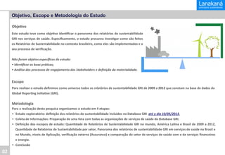 Objetivo, Escopo e Metodologia do Estudo
Obje&vo	
  
Este	
  estudo	
  teve	
  como	
  obje&vo	
  iden&ﬁcar	
  o	
  panorama	
  dos	
  relatórios	
  de	
  sustentabilidade
	
  
GRI	
  nos	
  serviços	
  de	
  saúde.	
  Especiﬁcamente,	
  o	
  estudo	
  procurou	
  inves&gar	
  como	
  são	
  feitos
	
  
os	
  Relatórios	
  de	
  Sustentabilidade	
  no	
  contexto	
  brasileiro,	
  como	
  eles	
  são	
  implementados	
  e	
  o
	
  
seu	
  processo	
  de	
  veriﬁcação.	
  
	
  
Não	
  foram	
  objetos	
  especíﬁcos	
  do	
  estudo:	
  
•	
  Iden8ﬁcar	
  as	
  boas	
  prá8cas;	
  
•	
  Análise	
  dos	
  processos	
  de	
  engajamento	
  dos	
  Stakeholders	
  e	
  deﬁnição	
  da	
  materialidade.	
  

Escopo	
  
Para	
  realizar	
  o	
  estudo	
  deﬁnimos	
  como	
  universo	
  todos	
  os	
  relatórios	
  de	
  sustentabilidade	
  GRI	
  de	
  2009	
  a	
  2012	
  que	
  constam	
  na	
  base	
  de	
  dados	
  da	
  
Global	
  Repor&ng	
  Ini&a&ve	
  (GRI).	
  

Metodologia	
  
Para	
  a	
  realização	
  desta	
  pesquisa	
  organizamos	
  o	
  estudo	
  em	
  4	
  etapas:	
  
•  Estudo	
  exploratório:	
  deﬁnição	
  dos	
  relatórios	
  de	
  sustentabilidade	
  incluídos	
  no	
  Database	
  GRI	
  	
  até	
  o	
  dia	
  10/05/2013.	
  
•  Coleta	
  de	
  Informações:	
  Preparação	
  de	
  uma	
  lista	
  com	
  todas	
  as	
  organizações	
  de	
  serviços	
  de	
  saúde	
  do	
  Database	
  GRI.	
  
•  Deﬁnição	
  dos	
  escopos	
  de	
  estudo:	
  Quan&dade	
  de	
  Relatórios	
  de	
  Sustentabilidade	
  GRI	
  no	
  mundo,	
  América	
  La&na	
  e	
  Brasil	
  de	
  2009	
  a	
  2012,
	
  
Quan&dade	
  de	
  Relatórios	
  de	
  Sustentabilidade	
  por	
  setor,	
  Panorama	
  dos	
  relatórios	
  de	
  sustentabilidade	
  GRI	
  em	
  serviços	
  de	
  saúde	
  no	
  Brasil	
  e
	
  
no	
   Mundo,	
   níveis	
   de	
   Aplicação,	
   veriﬁcação	
   externa	
   (Assurance)	
   e	
   comparação	
   do	
   setor	
   de	
   serviços	
   de	
   saúde	
   com	
   o	
   de	
   serviços	
   ﬁnanceiros
	
  
e	
  energia.	
  
•  Conclusão	
  

02	
  

 