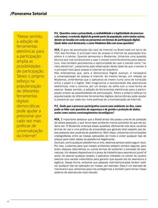 10
/Panorama Setorial
"Nesse sentido,
a adoção de
ferramentas
eletrônicas para
a participação
amplia as
possibilidades
de participação.
Talvez o próprio
esforço na
popularização
de diferentes
ferramentas
digitais
democráticas
pode ajudar a
pressionar por
cada vez mais
políticas de
universalização
da Internet".
P.S_ Questões como a privacidade, a confiabilidade e a legitimidade do processo
e do output, a exclusão digital de grande parte da população, entre tantas outras,
devem serlevadas em conta ao pensarmos em formas de participação digital.
Quais delasvocê destacaria, e como Mudamos lida com essas questões?
M.K_ O grau de penetração [do uso] da Internet no Brasil está em torno de
70% das famílias. O principal meio de acesso à Internet da população bra-
sileira é o celular. Quando pensamos o Mudamos, tínhamos uma questão
técnica que nos condicionava a usar o celular como ferramenta para assina-
tura, mas também percebemos a oportunidade de usar o celular como “ca-
neta eletrônica”, justamente pela observação deste dado de que o celular é
o principal meio para acesso à Internet do brasileiro.
Nós entendemos que, para a Democracia Digital avançar, é necessária
a universalização do acesso à Internet. Ao mesmo tempo, em relação ao
Mudamos, entendemos que o aplicativo se insere numa zona de transição
entre o papel e o digital. Não imaginamos a exclusividade das assinaturas
eletrônicas, mas o convívio, por um tempo, da velha com a nova forma de
assinar. Nesse sentido, a adoção de ferramentas eletrônicas para a partici-
pação amplia as possibilidades de participação. Talvez o próprio esforço na
popularização de diferentes ferramentas digitais democráticas pode ajudar
a pressionar por cada vez mais políticas de universalização da Internet.
P.S_ Dado que o processo participativo ocorre num ambiente on-line, como
pode-se lidar com questões de segurança e de gestão e proteção de dados,
assim como outros constrangimentos tecnológicos?
M.K_ É importante destacar que o Brasil ainda não possui uma lei de proteção
de dados pessoais, o que torna esse ambiente menos previsível do que ele po-
deria ser. O Mudamos antecipa essas questões oferecendo aos seus usuários
termos de uso e uma política de privacidade que garante total respeito aos da-
dos pessoais dos usuários da plataforma. Além disso, utilizamos comunicações
criptografadas entre as nossas aplicações de modo a evitar qualquer tipo de
ataque para obter dados da plataforma ilegalmente.
Contudo, como qualquer plataforma on-line, estamos sempre sobre algum risco.
Por isso, cuidamos para que nossos ambientes estejam sempre seguros, para
evitar ataques cibernéticos ou outras formas de subverter o processo de assi-
naturas. Um desses dispositivos é a prova de trabalho para assinatura (proof of
work). Ao assinar qualquer projeto, o aplicativo instalado no celular do usuário
executa uma xarada matemática para garantir que aquele ato de assinatura é
legítimo. Dessa forma, evitamos que pessoas mal-intencionadas tentem reali-
zar qualquer tipo de operação em massa, por exemplo. Esse é um exemplo de
mecanismo que utilizamos para nos protegermos e também para tornar nosso
sistema de assinaturas mais robusto.
 