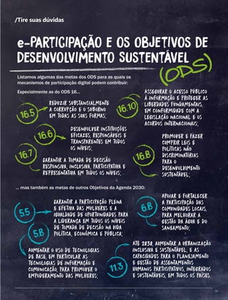 13
/Tire suas dúvidas
Listamos algumas das metas dos ODS para as quais os
mecanismos de participação digital podem contribuir:
Especialmente as do ODS 16...
(ODS)
e-Participação e os Objetivos de
Desenvolvimento Sustentável
Reduzir substancialmente
a corrupção e o suborno
em todas as suas formas;16.5
16.6
16.7
5.5
5.b
6.b
11.3
16.10
16.b
Desenvolver instituições
eficazes, responsáveis e
transparentes em todos
os níveis;
Garantir a tomada de decisão
responsiva, inclusiva, participativa e
representativa em todos os níveis;
Assegurar o acesso público
à informação e proteger as
liberdades fundamentais,
em conformidade com a
legislação nacional e os
acordos internacionais;
Promover e fazer
cumprir leis e
políticas não
discriminatórias
para o
desenvolvimento
sustentável;
... mas também as metas de outros Objetivos da Agenda 2030:
Garantir a participação plena
e efetiva das mulheres e a
igualdade de oportunidades para
a liderança em todos os níveis
de tomada de decisão na vida
política, econômica e pública;
Aumentar o uso de tecnologias
de base, em particular as
tecnologias de informação e
comunicação, para promover o
empoderamento das mulheres;
Apoiar e fortalecer
a participação das
comunidades locais,
para melhorar a
gestão da água e do
saneamento;
Até 2030, aumentar a urbanização
inclusiva e sustentável, e as
capacidades para o planejamento
e gestão de assentamentos
humanos participativos, integrados
e sustentáveis, em todos os países.
13
 