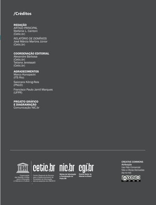 15
CREATIVE COMMONS
Atribuição
Uso Não Comercial
Não a Obras Derivadas
(by-nc-nd)
REDAÇÃO
ARTIGO PRINCIPAL
Stefania L. Cantoni
(Cetic.br)
RELATÓRIO DE DOMÍNIOS
José Márcio Martins Júnior
(Cetic.br)	
COORDENAÇÃO EDITORIAL
Alexandre Barbosa
(Cetic.br)
Tatiana Jereissati
(Cetic.br)
AGRADECIMENTOS
Marco Konopacki
(ITS Rio)
Saionara König-Reis
(PNUD)
Francisco Paulo Jamil Marques
(UFPR)
PROJETO GRÁFICO
E DIAGRAMAÇÃO
Comunicação NIC.br
/Créditos
 