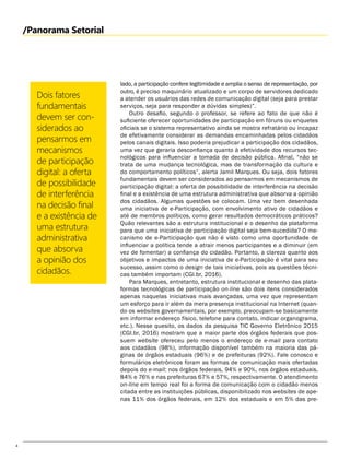 4
/Panorama Setorial
lado, a participação confere legitimidade e amplia o senso de representação, por
outro, é preciso maquinário atualizado e um corpo de servidores dedicado
a atender os usuários das redes de comunicação digital (seja para prestar
serviços, seja para responder a dúvidas simples)”.
Outro desafio, segundo o professor, se refere ao fato de que não é
suficiente oferecer oportunidades de participação em fóruns ou enquetes
oficiais se o sistema representativo ainda se mostra refratário ou incapaz
de efetivamente considerar as demandas encaminhadas pelos cidadãos
pelos canais digitais. Isso poderia prejudicar a participação dos cidadãos,
uma vez que geraria desconfiança quanto à efetividade dos recursos tec-
nológicos para influenciar a tomada de decisão pública. Afinal, “não se
trata de uma mudança tecnológica, mas de transformação da cultura e
do comportamento políticos”, alerta Jamil Marques. Ou seja, dois fatores
fundamentais devem ser considerados ao pensarmos em mecanismos de
participação digital: a oferta de possibilidade de interferência na decisão
final e a existência de uma estrutura administrativa que absorva a opinião
dos cidadãos. Algumas questões se colocam. Uma vez bem desenhada
uma iniciativa de e-Participação, com envolvimento ativo de cidadãos e
até de membros políticos, como gerar resultados democráticos práticos?
Quão relevantes são a estrutura institucional e o desenho da plataforma
para que uma iniciativa de participação digital seja bem-sucedida? O me-
canismo de e-Participação que não é visto como uma oportunidade de
influenciar a política tende a atrair menos participantes e a diminuir (em
vez de fomentar) a confiança do cidadão. Portanto, a clareza quanto aos
objetivos e impactos de uma iniciativa de e-Participação é vital para seu
sucesso, assim como o design de tais iniciativas, pois as questões técni-
cas também importam (CGI.br, 2016).
Para Marques, entretanto, estrutura institucional e desenho das plata-
formas tecnológicas de participação on-line são dois itens considerados
apenas naquelas iniciativas mais avançadas, uma vez que representam
um esforço para ir além da mera presença institucional na Internet (quan-
do os websites governamentais, por exemplo, preocupam-se basicamente
em informar endereço físico, telefone para contato, indicar organograma,
etc.). Nesse quesito, os dados da pesquisa TIC Governo Eletrônico 2015
(CGI.br, 2016) mostram que a maior parte dos órgãos federais que pos-
suem website ofereceu pelo menos o endereço de e-mail para contato
aos cidadãos (98%), informação disponível também na maioria das pá-
ginas de órgãos estaduais (96%) e de prefeituras (92%). Fale conosco e
formulários eletrônicos foram as formas de comunicação mais ofertadas
depois do e-mail: nos órgãos federais, 94% e 90%, nos órgãos estaduais,
84% e 76% e nas prefeituras 67% e 57%, respectivamente. O atendimento
on-line em tempo real foi a forma de comunicação com o cidadão menos
citada entre as instituições públicas, disponibilizado nos websites de ape-
nas 11% dos órgãos federais, em 12% dos estaduais e em 5% das pre-
Dois fatores
fundamentais
devem ser con-
siderados ao
pensarmos em
mecanismos
de participação
digital: a oferta
de possibilidade
de interferência
na decisão final
e a existência de
uma estrutura
administrativa
que absorva
a opinião dos
cidadãos.
 
