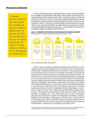 6
Se, por outro lado, voltarmos a atenção para os usuários de governo eletrôni-
co, os dados da TIC Domicílios 2016 (CGI.br, 2017) revelam que estes vem au-
mentando desde 2014, chegando a 50%, 59% e 61% sobre o total de usuários de
Internet com 16 anos ou mais, em 2014, 2015 e 2016, respectivamente. No que
diz respeito às formas de contato, os dados de 2016 indicam que 7% entraram em
contato por e-mail; 7% o fizeram por meio do website, formulário eletrônico ou bate-
-papo; 7%, por meio de perfis oficiais nas redes sociais; 5% escreveram em fóruns
ou consultas públicas de websites de governo; e 7% participaram de votações ou
enquetes em páginas de órgãos públicos (Gráfico 2).
Embora, pelos indicadores coletados pelas pesquisas do CGI.br, a parti-
cipação ainda seja pouco significativa e aconteça por meio de mecanismos
mais simples, limitados basicamente ao contato com instituições públicas,
tais mecanismos fazem parte de um processo em direção a uma dinâmica
de governança eletrônica que leve em consideração a opinião pública. Da
mesma forma, a disponibilização de informações públicas para a sociedade
é um pré-requisito para que os cidadãos possam fiscalizar seus represen-
tantes e expressar suas demandas e preferências. São pequenos passos em
direção a instituições mais eficazes, responsivas e inclusivas, foco do ODS
16 da Agenda 2030 da ONU, o qual busca “promover sociedades pacíficas
e inclusivas para o desenvolvimento sustentável, proporcionar o acesso à
justiça para todos e construir instituições eficazes, responsáveis e inclusi-
vas em todos os níveis” (ONU, 2015). Saionara König-Reis destaca que o
acesso à informação está contemplado no ODS 16.10 (ver seção "Tire Suas
Dúvidas", nas páginas 13 e 14), embora isso seja um fator fundamental
para garantir o envolvimento social nas atividades relacionadas a todos os
Objetivos. Como exemplo, a pesquisadora menciona que “o acesso on-line
à informação sobre políticos e gestão de governo impacta diretamente no
alcance do ODS 16.6, que prevê o alcance de instituições fortes, eficazes e
transparentes, e contribui com a redução da corrupção (16.5)”.
"O acesso
on-line à informa-
ção sobre políti-
cos e gestão de
governo impacta
diretamente no
alcance do ODS
16.6, que prevê o
alcance de institui-
ções fortes, efi-
cazes e transpa-
rentes, e contribui
com a redução da
corrupção (16.5)”.
/Panorama Setorial
Gráfico 2 –INTERAÇÃO E PARTICIPAÇÃO ON-LINE REALIZADA POR USUÁRIOS DE INTERNET
Fonte: TIC Domicilios 2016 (CGI.br, 2017)
Percentual sobre o total de usuários de Internet com 16 anos ou mais
  Vale ressaltar que aqui é considerado como usuário de governo eletrônico o indivíduo que usa qualquer dos serviços
ofertados pelo governo, inclusive aqueles que não são necessariamente mecanismos de participação.
Participou de
votações ou
enquetes em
páginas
de órgãos
públicos
7%
Entrou em
contato por
e-mail
7%
Entrou em
contato por
meio de perfis
oficiais em
redes sociais
7%
Escreveu em
fóruns ou
consultas
públicas de
websites
do governo
5%
Entrou em
contato por
meio do
website
7%
 