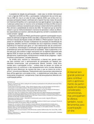 7
A Internet tem
grande potencial
para contribuir
com o aprimora-
mento da partici-
pação em espaços
considerados
convencionais,
mas principalmen-
te oferece,
também, novas
ferramentas para
a participação
on-line.
A propósito da relação da participação – neste caso no âmbito internacional
– com a Agenda 2030 da ONU, a participação multissetorial não se limita ape-
nas ao ODS 16, mas é um pilar de toda a Agenda 2030, que contou com um
processo participativo desde a definição até o reporte final das metas. De acordo
com Saionara König-Reis, com a aprovação da nova agenda global, houve algumas
mudanças substanciais na maneira como os Estados-membros da ONU encaram
os processos e esforços necessários para alcançar o desenvolvimento sustentável.
Para otimizar a possibilidade de alcance dos ODS, “foi essencial que se reconhe-
cessem e que se institucionalizassem maneiras de aproveitar e utilizar as diferen-
tes capacidades que aportam, ademais dos governos, também a sociedade civil e
o setor privado”, agrega.
Segundo a consultora do PNUD, para fomentar e garantir a participação nos pro-
cessos de definição da Agenda 2030 e dos ODS, o Departamento de Assuntos Eco-
nômicos e Sociais das Nações Unidas (UN DESA) e o PNUD apoiaram mais de 70
países em atividades de inclusão multissetorial nos processos de identificação de
progressos, desafios, brechas e prioridades dos seus respectivos contextos. Essa
experiência foi essencial para gerar um nível relativamente alto de conhecimen-
to, consciência, reivindicação e contribuição à agenda global de desenvolvimento
sustentável por parte dos diversos atores da sociedade. “Esse é justamente o mo-
tivo pelo qual, para acelerar e seguir avançando com os objetivos delineados pela
Agenda 2030, se requer que todos os processos relacionados aos ODS – ou seja,
planejamento, implementação, monitoramento e revisão do seu progresso – sejam
inclusivos e participativos”, completa Saionara.
No âmbito local, nacional ou internacional, a Internet tem grande poten-
cial para contribuir com o aprimoramento da participação em espaços con-
siderados convencionais, mas principalmente oferece, também, novas ferra-
mentas para a participação on-line – embora deva se pensar em ambos os
espaços como um continuum e não necessariamente como mundos diferentes.
“Não há como diferenciar, de maneira tão clara, o que se chama de on-line e
off-line”, comenta Jamil Marques. "Praticamente tudo o que sempre costumávamos
fazer off-line agora tem uma versão on-line – e, exatamente por conta disso, a dis-
tinção perde consistência”, complementa. E isso não teria porquê ser diferente com
a participação política.
Borge, R., & Cardenal, A.S. (2011). Surfing the net: Apathway to participation for the politically uninterested? Policy
and Internet 3(1), pp. 1-29.
Comitê Gestor da Internet no Brasil – CGI.br. (2016). Pesquisa sobre o uso das tecnologias de informação e
comunicação no setor público brasileiro: TIC Governo Eletrônico 2015. São Paulo: CGI.br.
Comitê Gestor da Internet no Brasil – CGI.br. (2017). Pesquisa sobre o uso das tecnologias de informação e
comunicação nos domicílios brasileiros: TIC Domicílios 2016. São Paulo: CGI.br.
Cunha, M.A., Guise, M.S., & Teixeira, M.A.C. (2015). Projeto democracia digital: Experiências governamentais
brasileiras de participação digital (Volume 2), São Paulo, SP, Centro de Estudos em Administração Pública e
Governo, Escola de Administração de Empresas de São Paulo, Grupo de Ensino e Pesquisa em Inovação, Escola
de Direito de São Paulo, Fundação Getulio Vargas.
Organização das Nações Unidas – ONU (2015). Transformando nosso mundo: a Agenda 2030 para o
Desenvolvimento Sustentável.
Pinho, J. A. G., & Sacramento, A. R. S. (2009). Accountability: já podemos traduzi-la para o português? Revista de
Administração Pública, Rio de Janeiro, 43(6), pp. 1343-1368.
Sampaio, R.C., & Carreiro, R. (2016). Na prática, a teoria é diferente: Da importância do conceito para a
compreensão do estado da arte da e-participação no Brasil. In Comitê Gestor da Internet no Brasil – CGI.br.
Pesquisa sobre o uso das tecnologias de informação e comunicação no setor público brasileiro: TIC Governo
Eletrônico 2015 (pp. 101-110). São Paulo: CGI.br.
Schlegel, R. (2009). Internauta brasileiro: Perfil diferenciado, opiniões indiferenciadas. Rev. Sociol. Polit., 17(34),
pp. 137-157.
Verba, S., Schlozman, K. L., & Brady, H. (1995). Voice and equality: Civic voluntarism in american politics. Cambridge:
Cambridge University Press.
REFERÊNCIAS
e-Participação
 