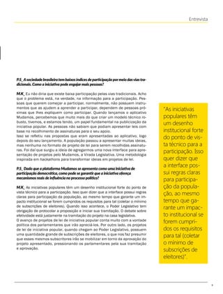 9
Entrevista
"As iniciativas
populares têm
um desenho
institucional forte
do ponto de vis-
ta técnico para a
participação. Isso
quer dizer que
a interface pos-
sui regras claras
para participa-
ção da popula-
ção, ao mesmo
tempo que ga-
rante um impac-
to institucional se
forem cumpri-
dos os requisitos
para tal (coletar
o mínimo de
subscrições de
eleitores)".
P.S_Asociedadebrasileiratembaixosíndicesdeparticipaçãopormeiodasviastra-
dicionais. Como a iniciativa pode engajarmais pessoas?
M.K_ Eu não diria que existe baixa participação pelas vias tradicionais. Acho
que o problema está, na verdade, na informação para a participação. Pes-
soas que querem começar a participar, normalmente, não possuem instru-
mentos que as ajudem a aprender a participar, dependem de pessoas pró-
ximas que lhes expliquem como participar. Quando lançamos o aplicativo
Mudamos, percebemos que muito mais do que criar um modelo técnico ro-
busto, tivemos, e estamos tendo, um papel fundamental na publicização da
iniciativa popular. As pessoas não sabiam que podiam apresentar leis com
base no recolhimento de assinaturas para o seu apoio.
Isso se refletiu nas propostas que eram apresentadas ao aplicativo, logo
depois do seu lançamento. A população passou a apresentar muitas ideias,
mas nenhuma no formato de projeto de lei para serem recolhidas assinatu-
ras. Foi daí que surgiu a ideia de agregarmos uma nova interface para apre-
sentação de projetos pelo Mudamos, a Virada Legislativa. Uma metodologia
inspirada em hackathons para transformar ideias em projetos de lei.
P.S_ Dado que a plataforma Mudamos se apresenta como uma iniciativa de
participação democrática, como pode se garantirque a iniciativa ofereça
mecanismos reais de influência no processo político?
M.K_ As iniciativas populares têm um desenho institucional forte do ponto de
vista técnico para a participação. Isso quer dizer que a interface possui regras
claras para participação da população, ao mesmo tempo que garante um im-
pacto institucional se forem cumpridos os requisitos para tal (coletar o mínimo
de subscrições de eleitores). Quando isso acontece, o Poder Legislativo tem
obrigação de protocolar a proposição e iniciar sua tramitação. O debate sobre
efetividade está justamente na tramitação do projeto na casa legislativa.
O avanço de projetos de lei de iniciativa popular conta muito com a vontade
política dos parlamentares que irão apreciá-los. Por outro lado, os projetos
de lei de iniciativa popular, quando chegam ao Poder Legislativo, possuem
uma quantidade grande de subscrições de eleitores, o que nos faz presumir
que esses mesmos subscritores irão se mobilizar em torno da aprovação do
projeto apresentado, pressionando os parlamentares pela sua tramitação
e aprovação.
 